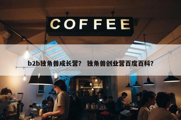 b2b独角兽成长营？ 独角兽创业营百度百科？