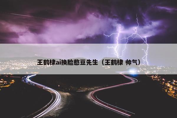 王鹤棣ai换脸憨豆先生（王鹤棣 帅气）