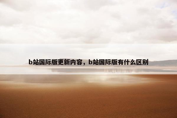 b站国际版更新内容，b站国际版有什么区别