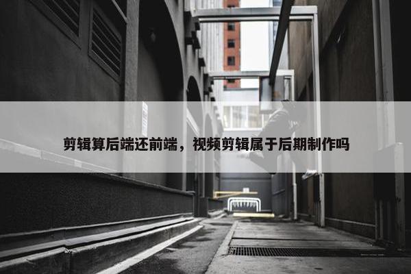 剪辑算后端还前端，视频剪辑属于后期制作吗