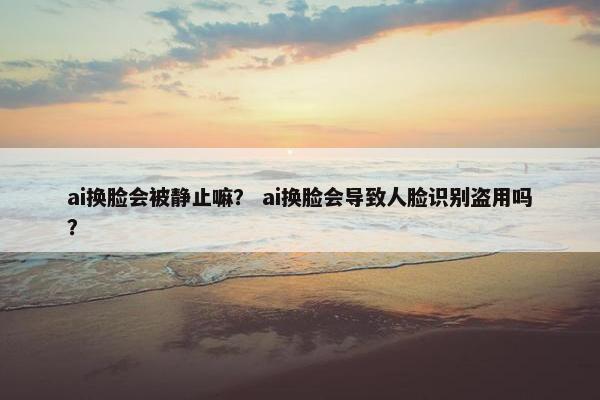 ai换脸会被静止嘛？ ai换脸会导致人脸识别盗用吗？