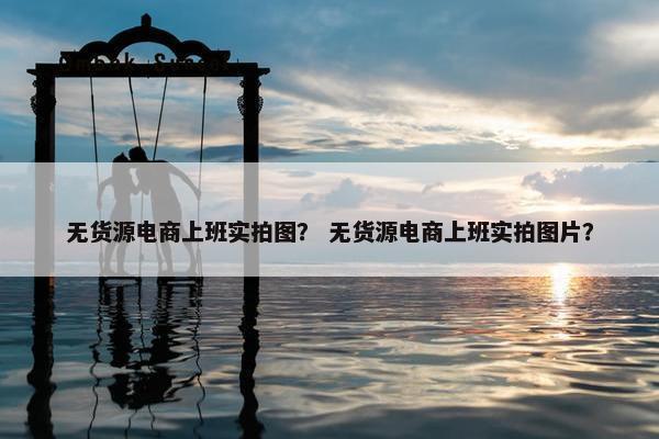 无货源电商上班实拍图？ 无货源电商上班实拍图片？