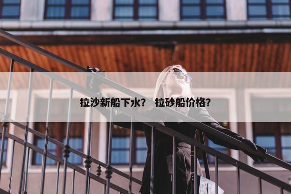 拉沙新船下水？ 拉砂船价格？