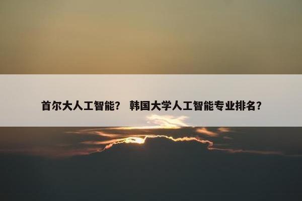 首尔大人工智能？ 韩国大学人工智能专业排名？