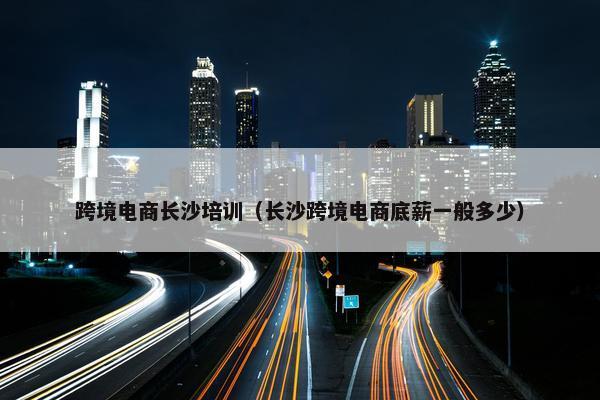跨境电商长沙培训（长沙跨境电商底薪一般多少）