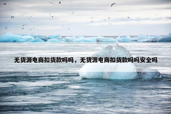 无货源电商扣货款吗吗，无货源电商扣货款吗吗安全吗