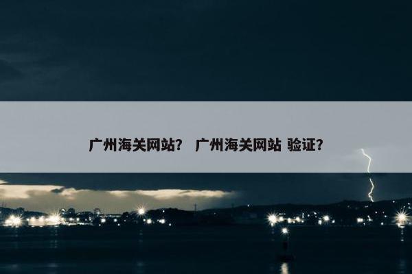 广州海关网站？ 广州海关网站 验证？