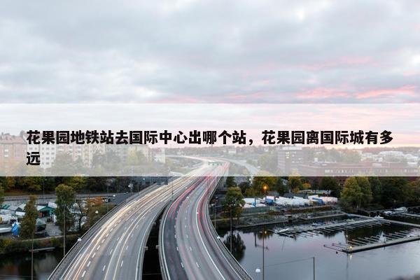 花果园地铁站去国际中心出哪个站，花果园离国际城有多远