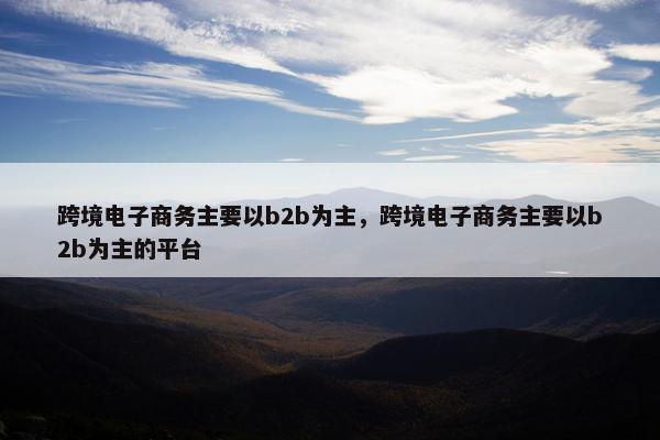 跨境电子商务主要以b2b为主，跨境电子商务主要以b2b为主的平台