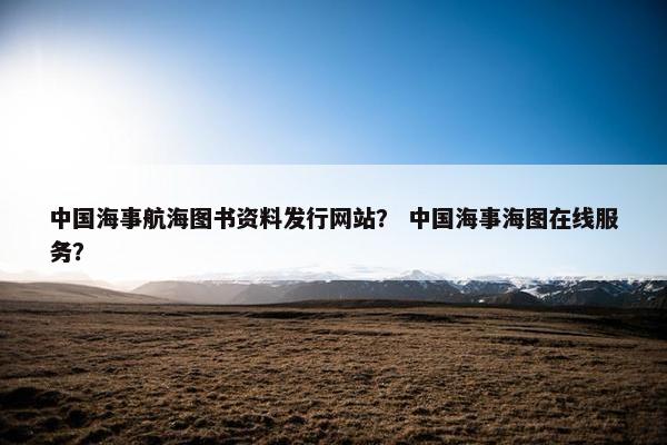 中国海事航海图书资料发行网站？ 中国海事海图在线服务？