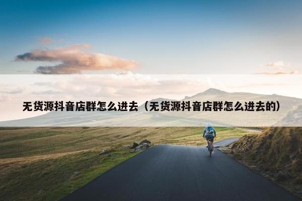 无货源抖音店群怎么进去（无货源抖音店群怎么进去的）