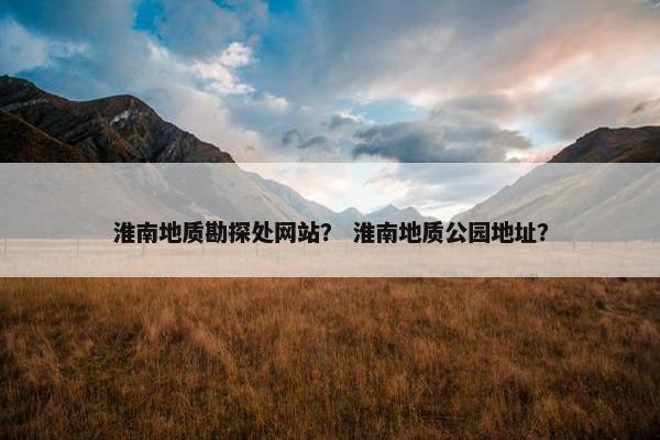 淮南地质勘探处网站？ 淮南地质公园地址？
