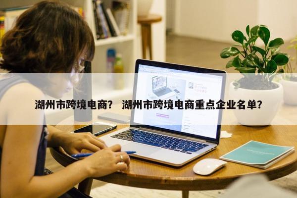 湖州市跨境电商？ 湖州市跨境电商重点企业名单？