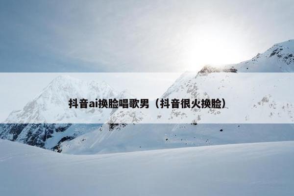 抖音ai换脸唱歌男（抖音很火换脸）