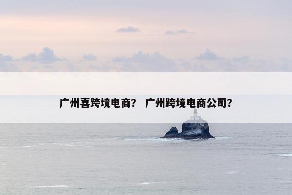 广州喜跨境电商？ 广州跨境电商公司？