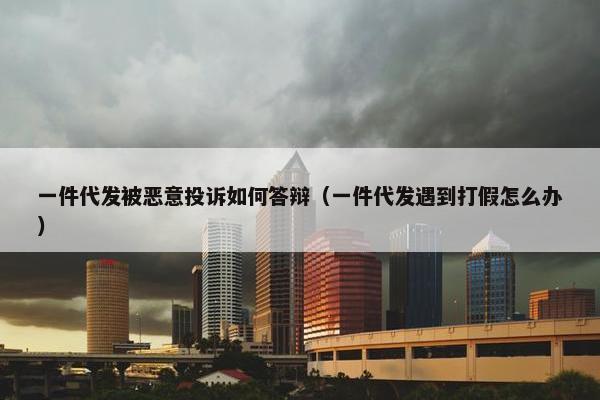 一件代发被恶意投诉如何答辩（一件代发遇到打假怎么办）