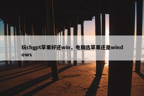 玩chgpt苹果好还win，电脑选苹果还是windows