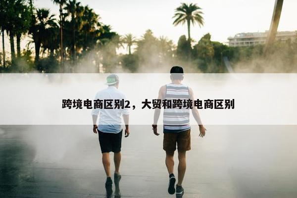 跨境电商区别2，大贸和跨境电商区别