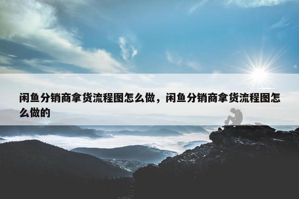 闲鱼分销商拿货流程图怎么做，闲鱼分销商拿货流程图怎么做的