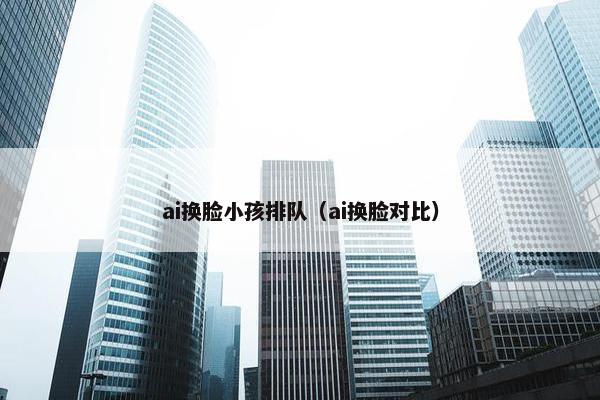 ai换脸小孩排队（ai换脸对比）