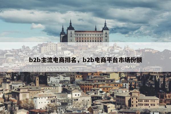 b2b主流电商排名，b2b电商平台市场份额