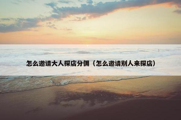 怎么邀请大人探店分佣（怎么邀请别人来探店）