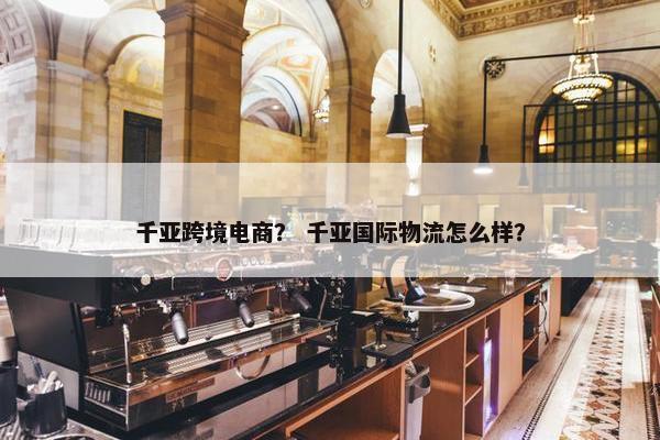 千亚跨境电商？ 千亚国际物流怎么样？
