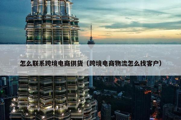 怎么联系跨境电商供货（跨境电商物流怎么找客户）