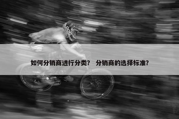 如何分销商进行分类？ 分销商的选择标准？