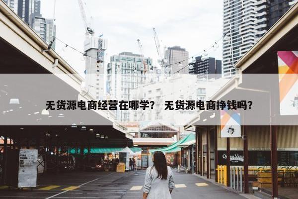 无货源电商经营在哪学？ 无货源电商挣钱吗？