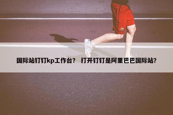 国际站钉钉kp工作台？ 打开钉钉是阿里巴巴国际站？