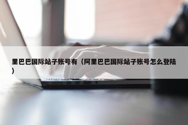 里巴巴国际站子账号有（阿里巴巴国际站子账号怎么登陆）