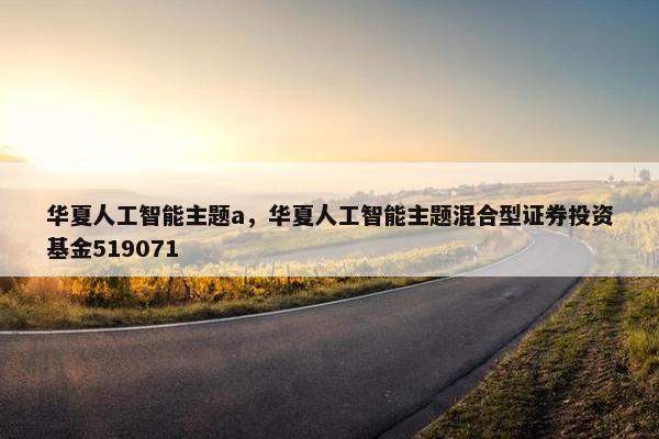 华夏人工智能主题a，华夏人工智能主题混合型证券投资基金519071