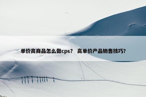 单价高商品怎么做cps？ 高单价产品销售技巧？