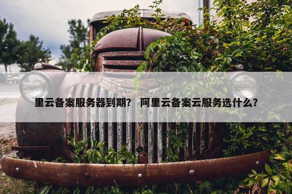 里云备案服务器到期？ 阿里云备案云服务选什么？