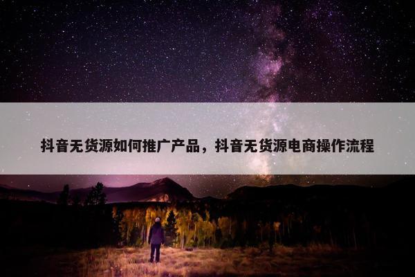 抖音无货源如何推广产品，抖音无货源电商操作流程