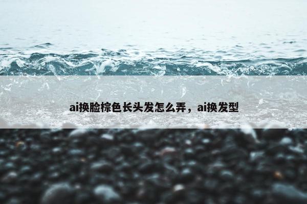ai换脸棕色长头发怎么弄，ai换发型