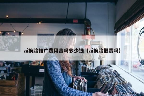 ai换脸推广费用高吗多少钱（ai换脸很贵吗）
