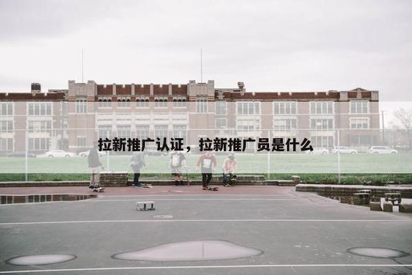 拉新推广认证，拉新推广员是什么