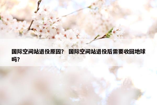 国际空间站退役原因？ 国际空间站退役后需要收回地球吗？