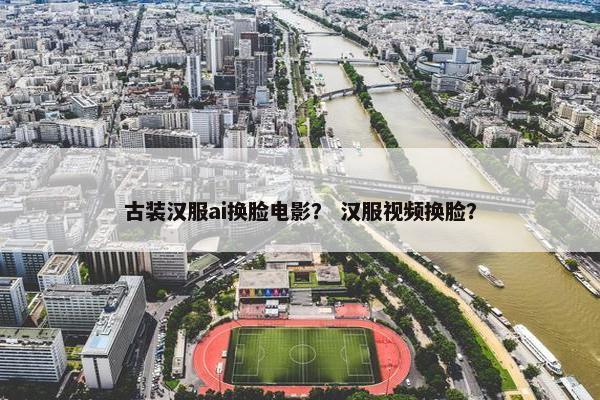 古装汉服ai换脸电影？ 汉服视频换脸？