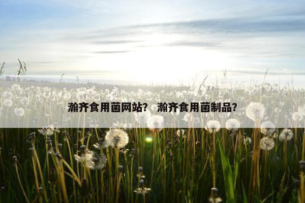 瀚齐食用菌网站？ 瀚齐食用菌制品？