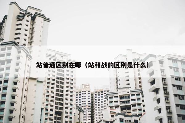 站普通区别在哪（站和战的区别是什么）