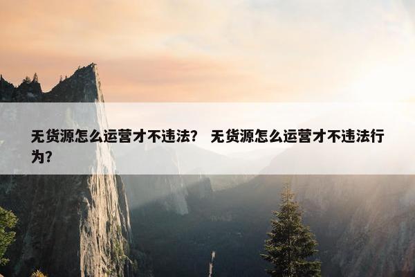 无货源怎么运营才不违法？ 无货源怎么运营才不违法行为？