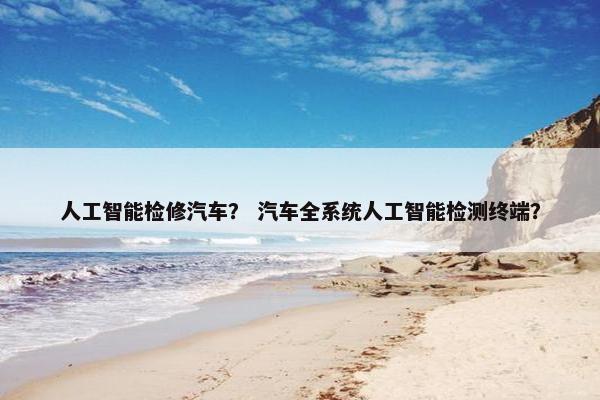 人工智能检修汽车？ 汽车全系统人工智能检测终端？