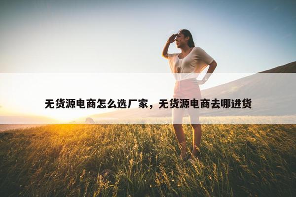 无货源电商怎么选厂家，无货源电商去哪进货