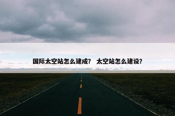 国际太空站怎么建成？ 太空站怎么建设？