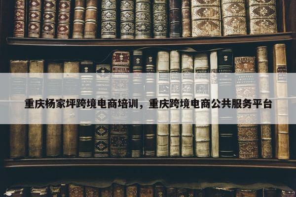 重庆杨家坪跨境电商培训，重庆跨境电商公共服务平台