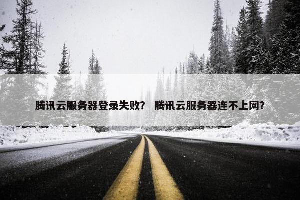 腾讯云服务器登录失败？ 腾讯云服务器连不上网？