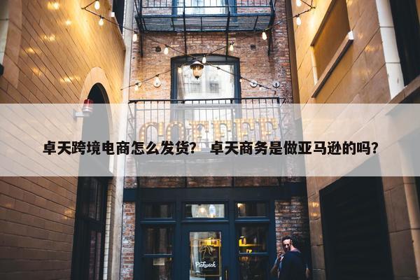 卓天跨境电商怎么发货？ 卓天商务是做亚马逊的吗？